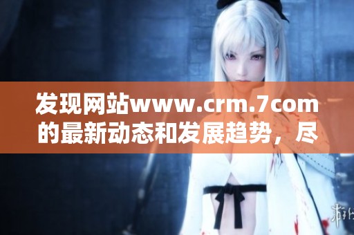 发现网站www.crm.7com的最新动态和发展趋势，尽在这里！