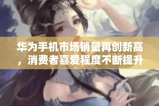 华为手机市场销量再创新高，消费者喜爱程度不断提升