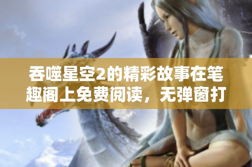 吞噬星空2的精彩故事在笔趣阁上免费阅读，无弹窗打扰尽享乐趣