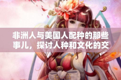 非洲人与美国人配种的那些事儿，探讨人种和文化的交融与碰撞