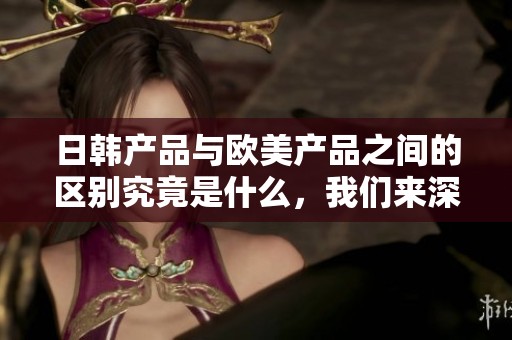 日韩产品与欧美产品之间的区别究竟是什么，我们来深入分析一下。