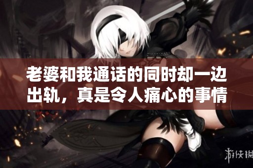 老婆和我通话的同时却一边出轨，真是令人痛心的事情