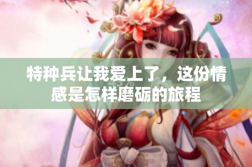 特种兵让我爱上了，这份情感是怎样磨砺的旅程