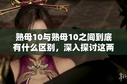熟母10与熟母10之间到底有什么区别，深入探讨这两者的不同之处