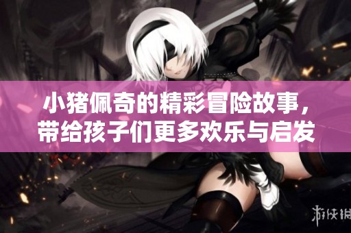 小猪佩奇的精彩冒险故事，带给孩子们更多欢乐与启发