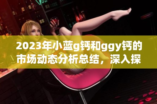 2023年小蓝g钙和ggy钙的市场动态分析总结，深入探讨2023年钙产品趋势