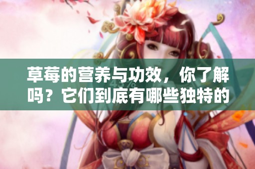 草莓的营养与功效，你了解吗？它们到底有哪些独特的好处呢？