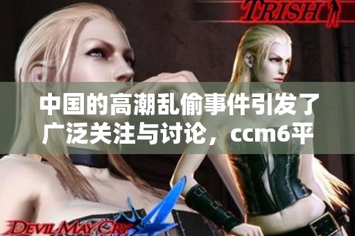 中国的高潮乱偷事件引发了广泛关注与讨论，ccm6平台情况复杂值得深入探讨。