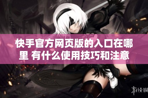 快手官方网页版的入口在哪里 有什么使用技巧和注意事项吗