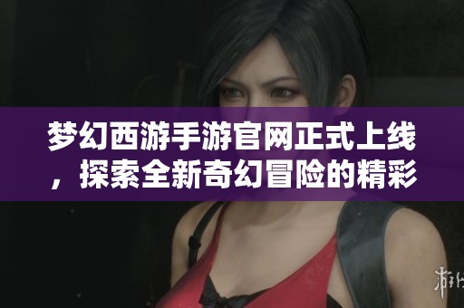 梦幻西游手游官网正式上线，探索全新奇幻冒险的精彩内容