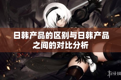 日韩产品的区别与日韩产品之间的对比分析