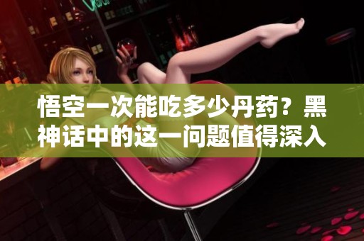 悟空一次能吃多少丹药？黑神话中的这一问题值得深入探讨。