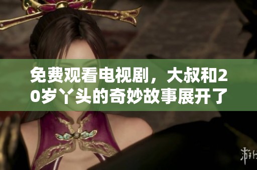 免费观看电视剧，大叔和20岁丫头的奇妙故事展开了