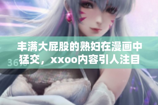 丰满大屁股的**在漫画中猛交，xxoo内容引人注目。
