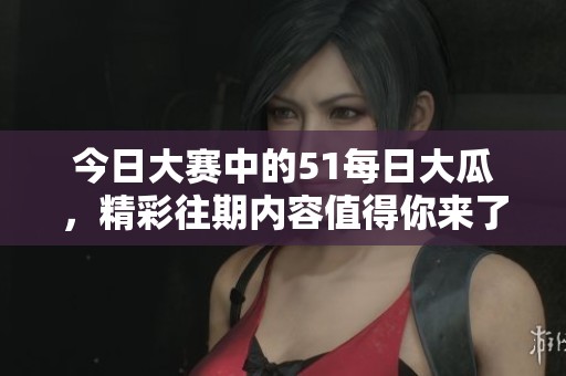 今日大赛中的51每日大瓜，精彩往期内容值得你来了解！