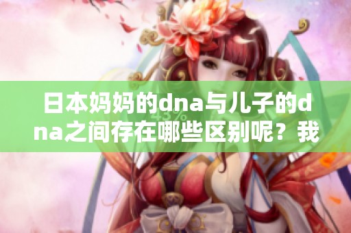 日本妈妈的dna与儿子的dna之间存在哪些区别呢？我们一起来探讨一下。