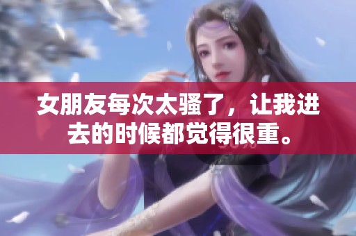 女朋友每次太骚了，让我进去的时候都觉得很重。