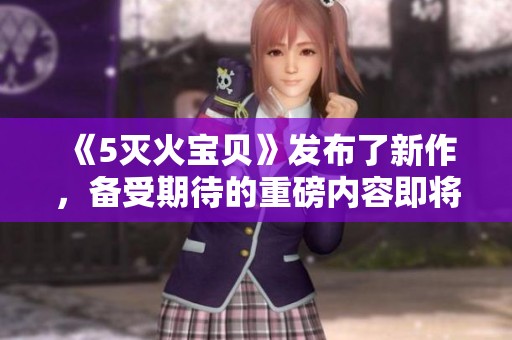 《5灭火宝贝》发布了新作，备受期待的重磅内容即将上线