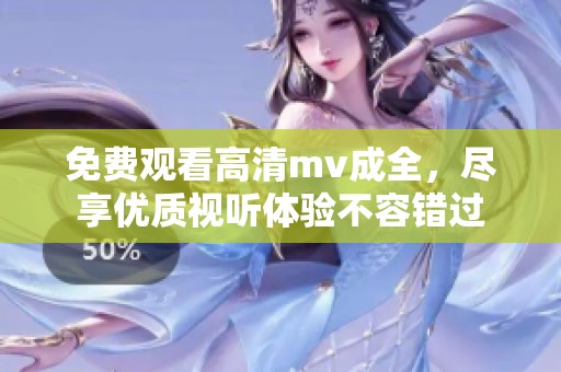 免费观看高清mv成全，尽享优质视听体验不容错过