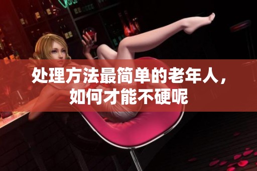 处理方法最简单的老年人，如何才能不硬呢