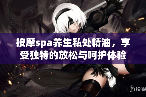 按摩spa养生私处精油，享受独特的放松与呵护体验