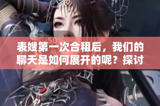 表嫂第一次合租后，我们的聊天是如何展开的呢？探讨我们之间的互动与交流方式