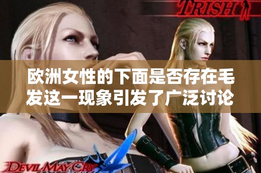 欧洲女性的下面是否存在毛发这一现象引发了广泛讨论和关注