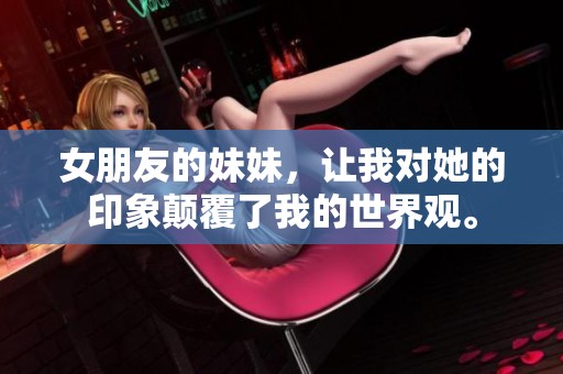 女朋友的妹妹，让我对她的印象颠覆了我的世界观。