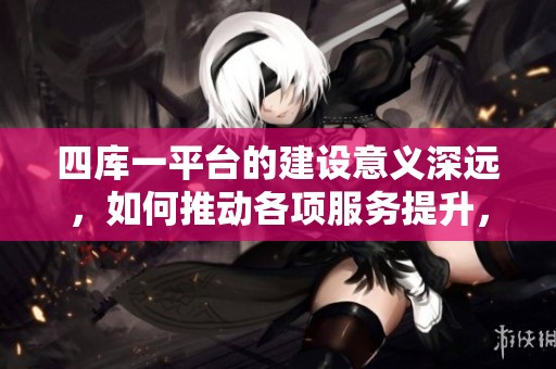 四库一平台的建设意义深远，如何推动各项服务提升，是关键所在