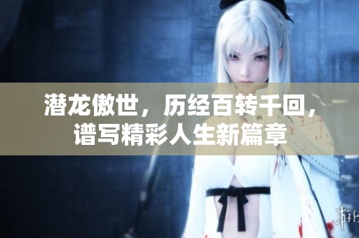潜龙傲世，历经百转千回，谱写精彩人生新篇章