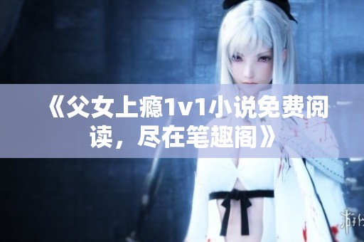 《父女上瘾1v1小说免费阅读，尽在笔趣阁》