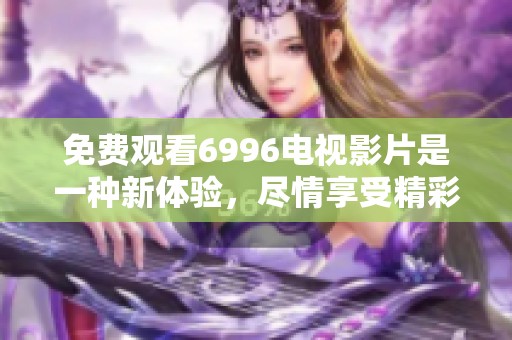 免费观看6996电视影片是一种新体验，尽情享受精彩内容的魅力吧