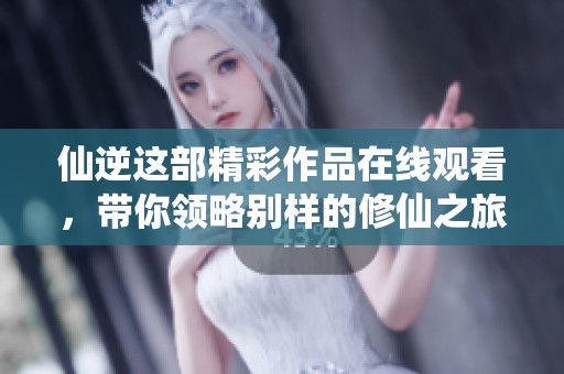 仙逆这部精彩作品在线观看，带你领略别样的修仙之旅！