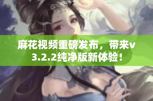 麻花视频重磅发布，带来v3.2.2纯净版新体验！