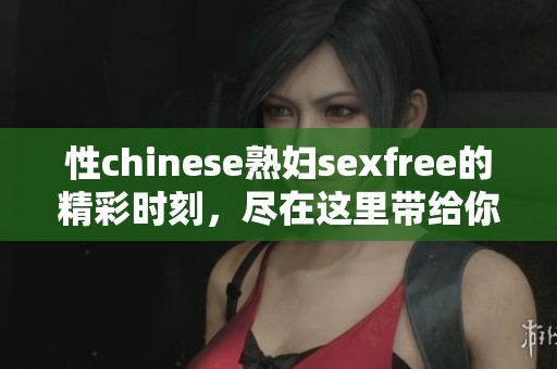 性chinese**sexfree的精彩时刻，尽在这里带给你不一样的体验与享受