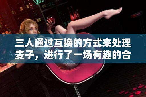 三人通过互换的方式来处理麦子，进行了一场有趣的合作交流