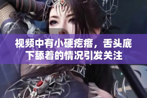 视频中有小硬疙瘩，舌头底下舔着的情况引发关注