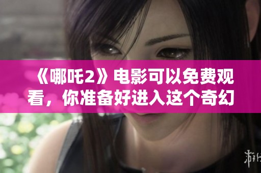 《哪吒2》电影可以免费观看，你准备好进入这个奇幻的世界了吗