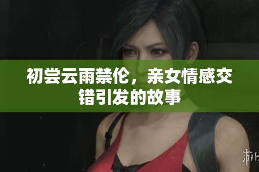 初尝云雨禁伦，亲女情感交错引发的故事
