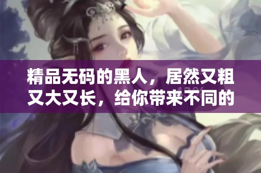 精品**的黑人，居然又粗又大又长，给你带来不同的视觉体验