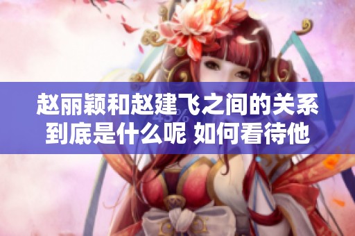 赵丽颖和赵建飞之间的关系到底是什么呢 如何看待他们的亲密联系
