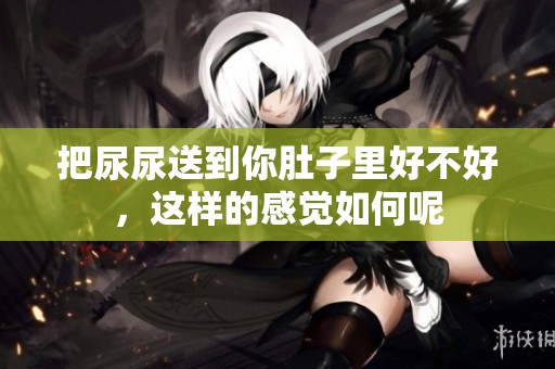 把尿尿送到你肚子里好不好，这样的感觉如何呢