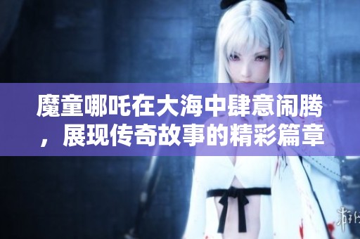 魔童哪吒在大海中肆意闹腾，展现传奇故事的精彩篇章