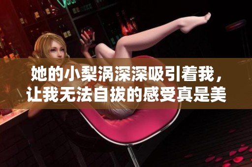 她的小梨涡深深吸引着我，让我无法自拔的感受真是美妙无比