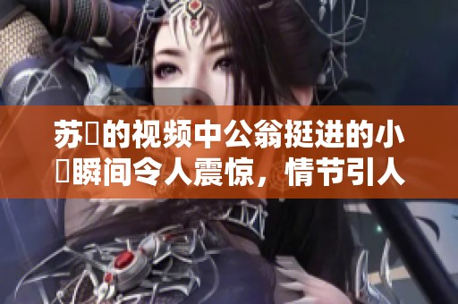 苏玥的视频中公翁挺进的小泬瞬间令人震惊，情节引人关注。