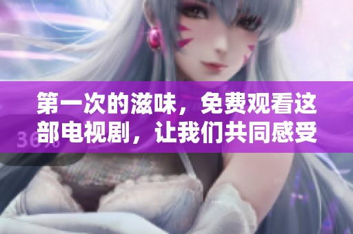 第一次的滋味，免费观看这部电视剧，让我们共同感受不同的情感历程