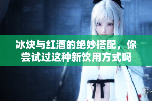 冰块与红酒的绝妙搭配，你尝试过这种新饮用方式吗