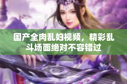 国产全肉乱妇视频，精彩乱斗场面绝对不容错过