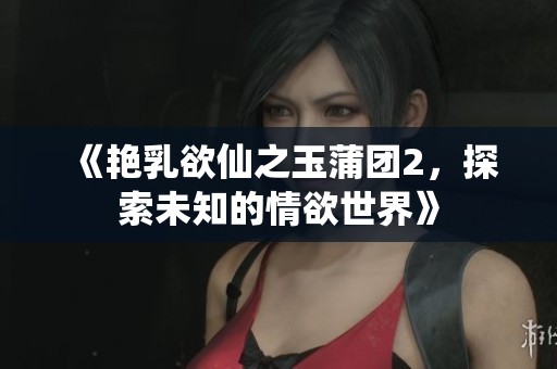 《艳乳欲仙之玉蒲团2，探索未知的情欲世界》
