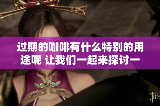 过期的咖啡有什么特别的用途呢 让我们一起来探讨一下吧